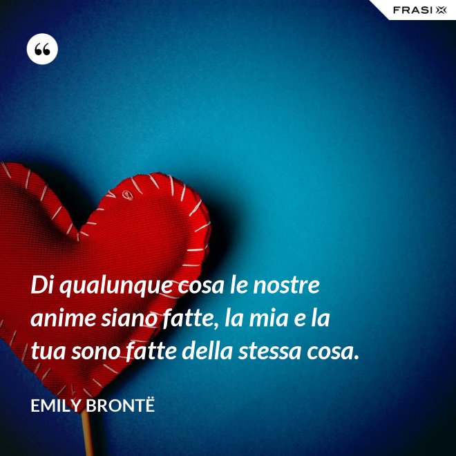 Di qualunque cosa le nostre anime siano fatte, la mia e la tua sono fatte della stessa cosa. - Emily Brontë