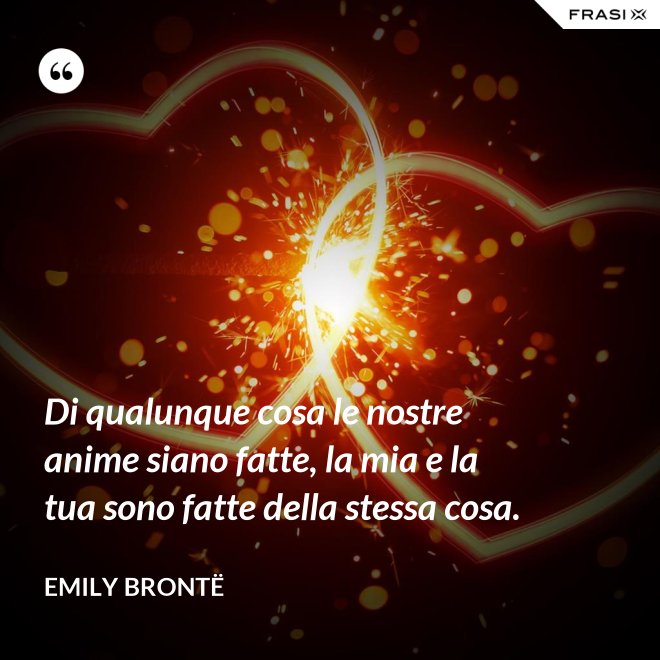 Di qualunque cosa le nostre anime siano fatte, la mia e la tua sono fatte della stessa cosa. - Emily Brontë