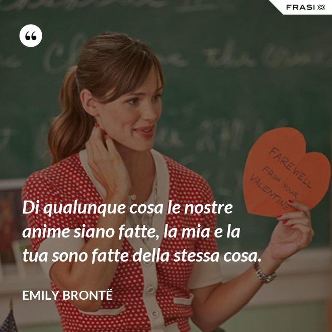 Di qualunque cosa le nostre anime siano fatte, la mia e la tua sono fatte della stessa cosa. - Emily Brontë
