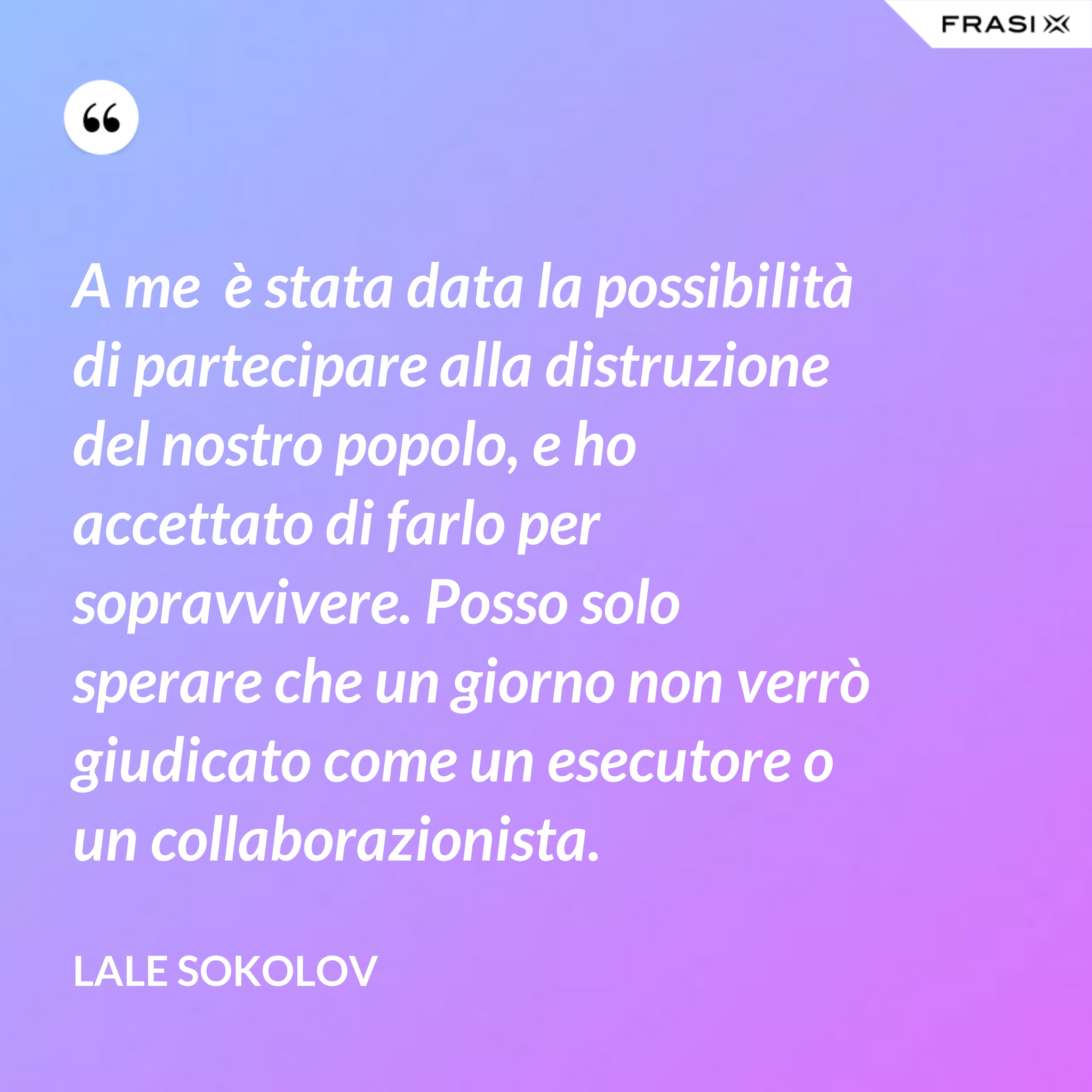 A me  è stata data la possibilità di partecipare alla distruzione del nostro popolo, e ho accettato di farlo per sopravvivere. Posso solo sperare che un giorno non verrò giudicato come un esecutore o un collaborazionista. - Lale Sokolov