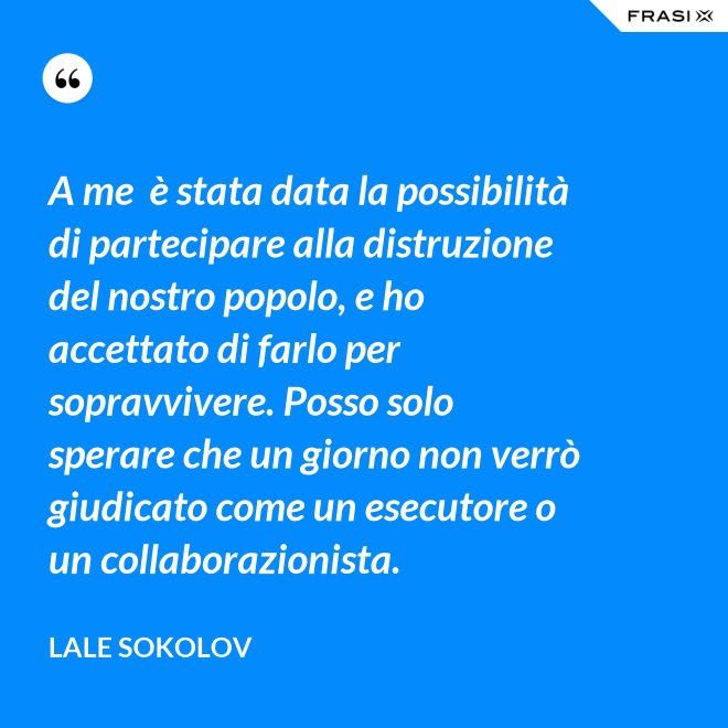 A me  è stata data la possibilità di partecipare alla distruzione del nostro popolo, e ho accettato di farlo per sopravvivere. Posso solo sperare che un giorno non verrò giudicato come un esecutore o un collaborazionista. - Lale Sokolov