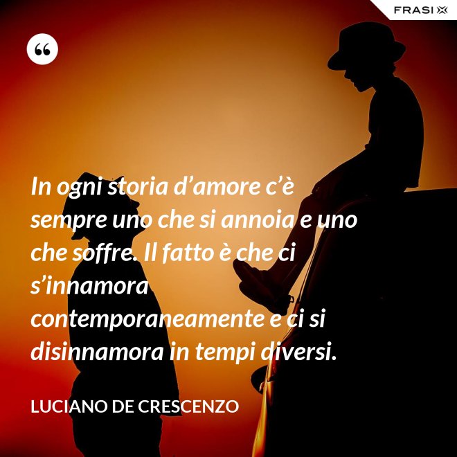 In ogni storia d’amore c’è sempre uno che si annoia e uno che soffre. Il fatto è che ci s’innamora contemporaneamente e ci si disinnamora in tempi diversi. - Luciano De Crescenzo