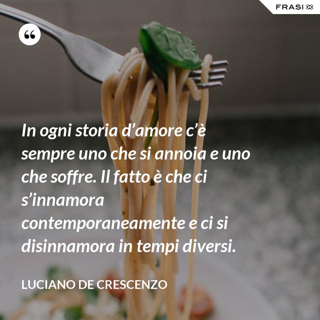 In ogni storia d’amore c’è sempre uno che si annoia e uno che soffre. Il fatto è che ci s’innamora contemporaneamente e ci si disinnamora in tempi diversi. - Luciano De Crescenzo