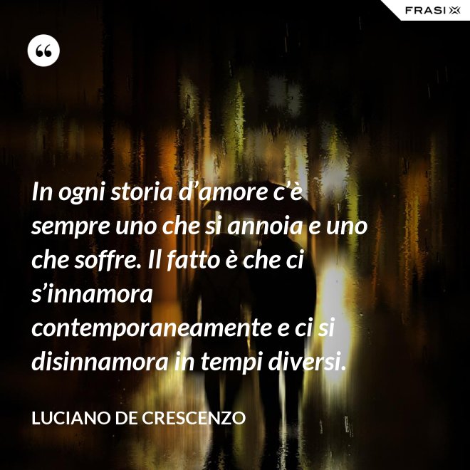 In ogni storia d’amore c’è sempre uno che si annoia e uno che soffre. Il fatto è che ci s’innamora contemporaneamente e ci si disinnamora in tempi diversi. - Luciano De Crescenzo
