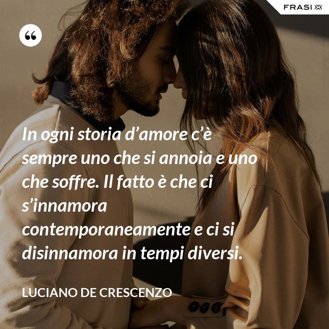 In ogni storia d’amore c’è sempre uno che si annoia e uno che soffre. Il fatto è che ci s’innamora contemporaneamente e ci si disinnamora in tempi diversi. - Luciano De Crescenzo