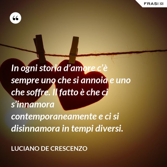 In ogni storia d’amore c’è sempre uno che si annoia e uno che soffre. Il fatto è che ci s’innamora contemporaneamente e ci si disinnamora in tempi diversi. - Luciano De Crescenzo