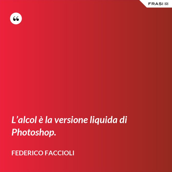 L’alcol è la versione liquida di Photoshop. - Federico Faccioli
