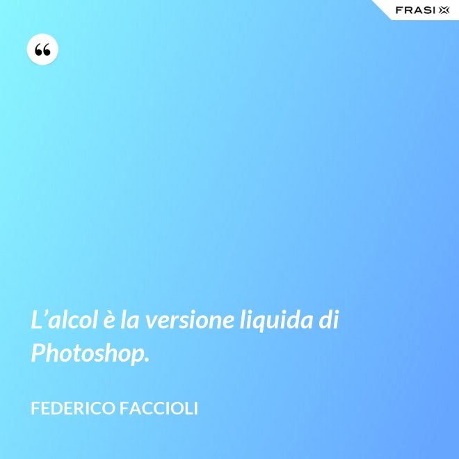 L’alcol è la versione liquida di Photoshop. - Federico Faccioli