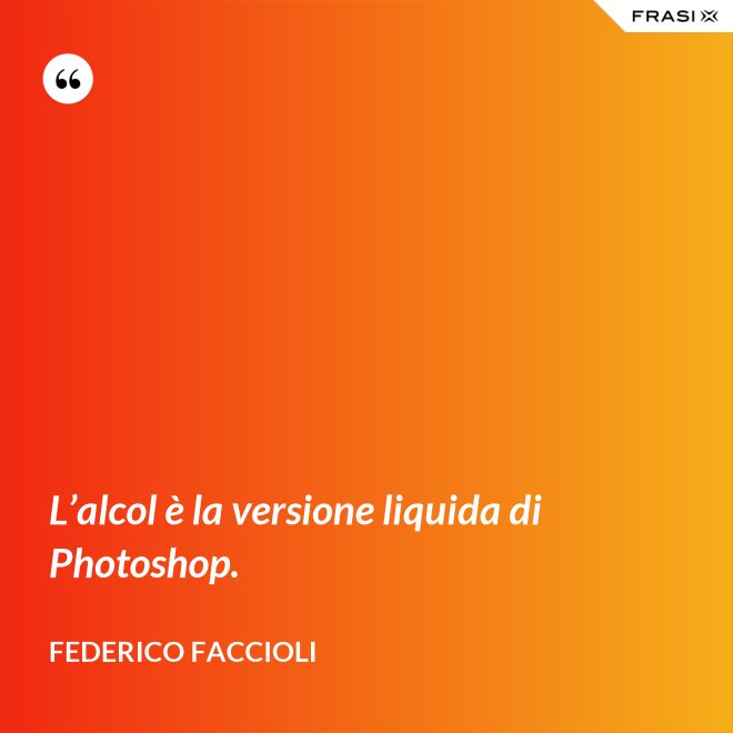 L’alcol è la versione liquida di Photoshop. - Federico Faccioli