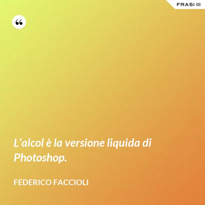 L’alcol è la versione liquida di Photoshop. - Federico Faccioli