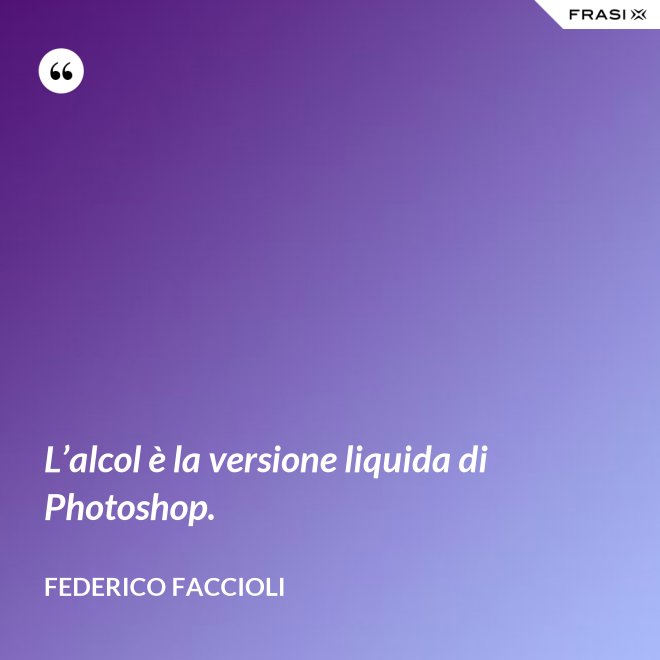 L’alcol è la versione liquida di Photoshop. - Federico Faccioli