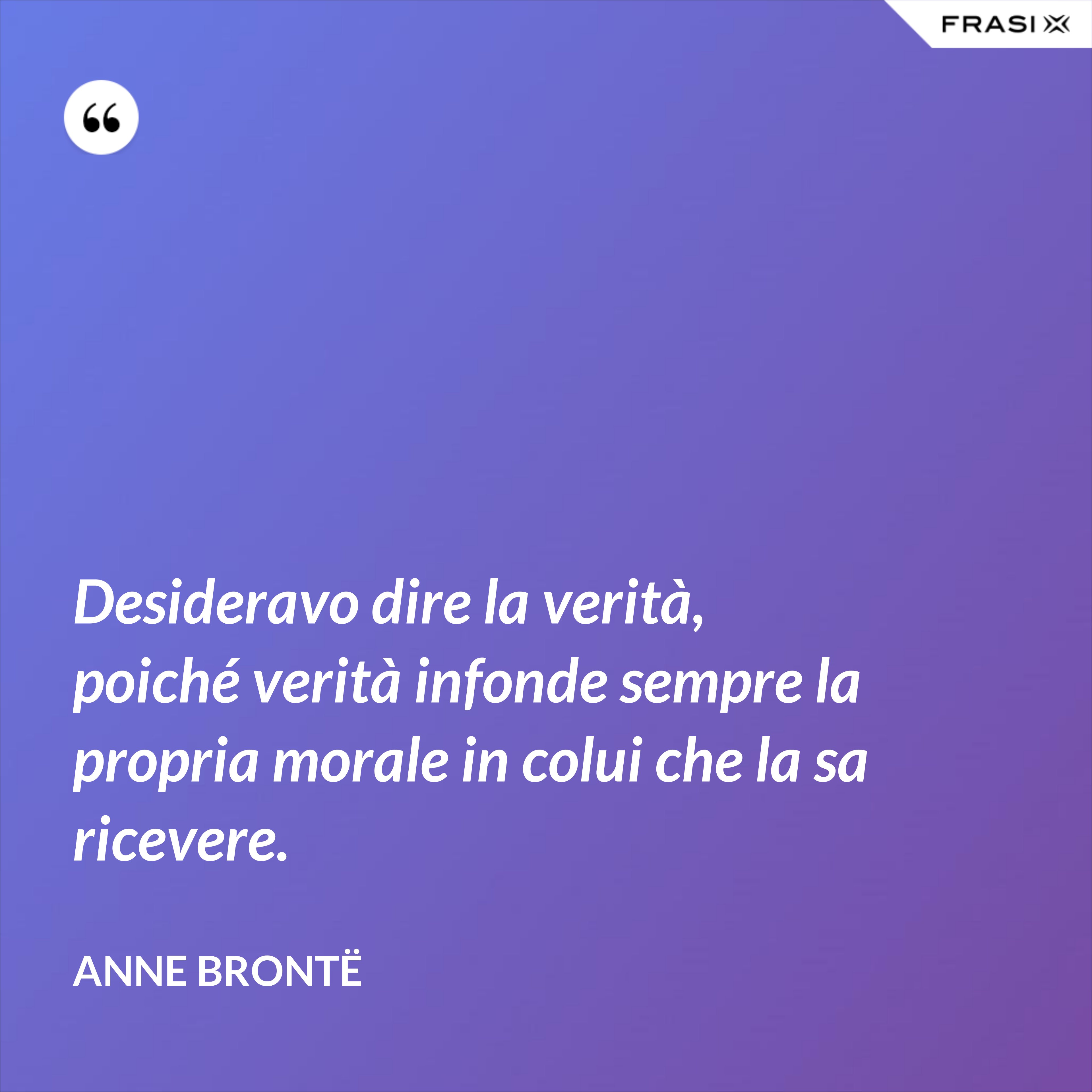 Desideravo dire la verità, poiché verità infonde sempre la propria morale in colui che la sa ricevere. - Anne Brontë