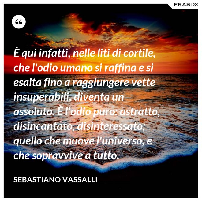 È qui infatti, nelle liti di cortile, che l'odio umano si raffina e si esalta fino a raggiungere vette insuperabili, diventa un assoluto. È l'odio puro: astratto, disincantato, disinteressato; quello che muove l'universo, e che sopravvive a tutto. - Sebastiano Vassalli