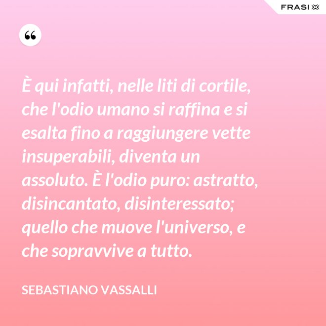 È qui infatti, nelle liti di cortile, che l'odio umano si raffina e si esalta fino a raggiungere vette insuperabili, diventa un assoluto. È l'odio puro: astratto, disincantato, disinteressato; quello che muove l'universo, e che sopravvive a tutto. - Sebastiano Vassalli