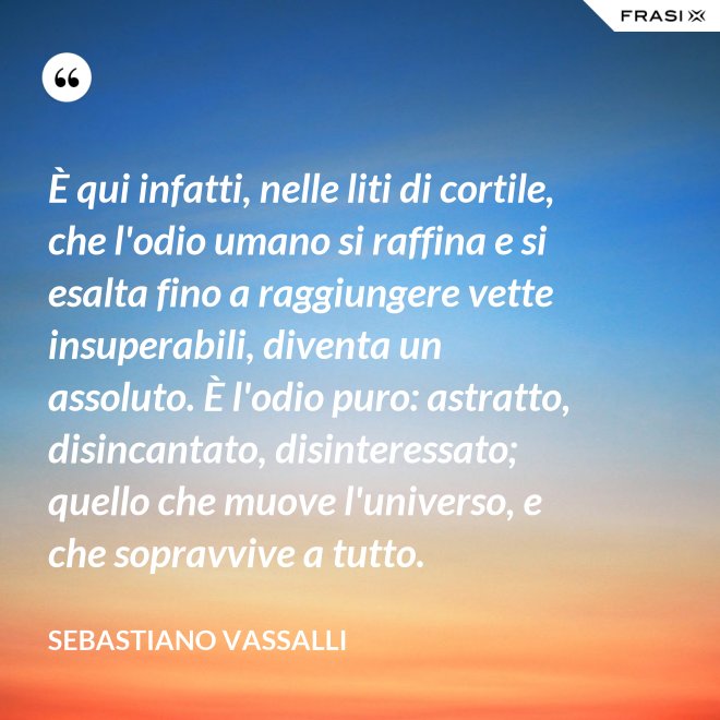 È qui infatti, nelle liti di cortile, che l'odio umano si raffina e si esalta fino a raggiungere vette insuperabili, diventa un assoluto. È l'odio puro: astratto, disincantato, disinteressato; quello che muove l'universo, e che sopravvive a tutto. - Sebastiano Vassalli