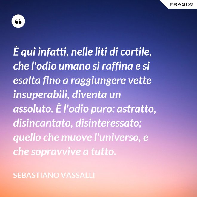 È qui infatti, nelle liti di cortile, che l'odio umano si raffina e si esalta fino a raggiungere vette insuperabili, diventa un assoluto. È l'odio puro: astratto, disincantato, disinteressato; quello che muove l'universo, e che sopravvive a tutto. - Sebastiano Vassalli
