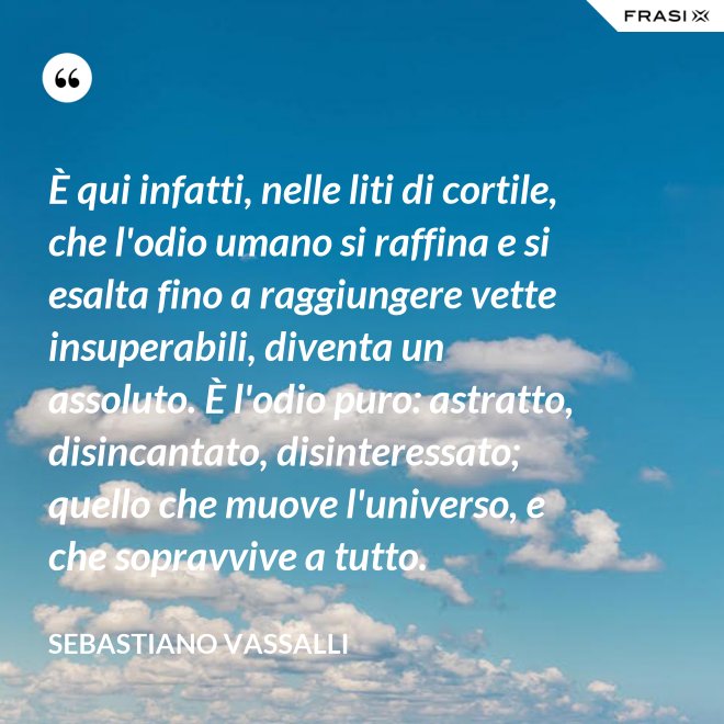 È qui infatti, nelle liti di cortile, che l'odio umano si raffina e si esalta fino a raggiungere vette insuperabili, diventa un assoluto. È l'odio puro: astratto, disincantato, disinteressato; quello che muove l'universo, e che sopravvive a tutto. - Sebastiano Vassalli