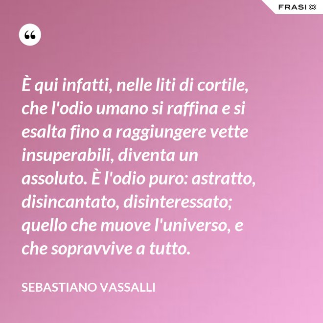 È qui infatti, nelle liti di cortile, che l'odio umano si raffina e si esalta fino a raggiungere vette insuperabili, diventa un assoluto. È l'odio puro: astratto, disincantato, disinteressato; quello che muove l'universo, e che sopravvive a tutto. - Sebastiano Vassalli
