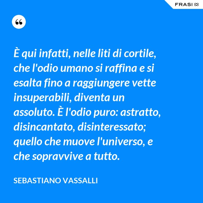 È qui infatti, nelle liti di cortile, che l'odio umano si raffina e si esalta fino a raggiungere vette insuperabili, diventa un assoluto. È l'odio puro: astratto, disincantato, disinteressato; quello che muove l'universo, e che sopravvive a tutto. - Sebastiano Vassalli