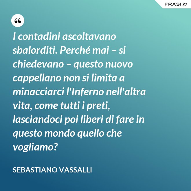I contadini ascoltavano sbalorditi. Perché mai – si chiedevano – questo nuovo cappellano non si limita a minacciarci l'Inferno nell'altra vita, come tutti i preti, lasciandoci poi liberi di fare in questo mondo quello che vogliamo? - Sebastiano Vassalli