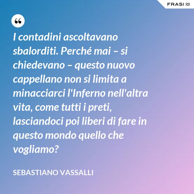I contadini ascoltavano sbalorditi. Perché mai – si chiedevano – questo nuovo cappellano non si limita a minacciarci l'Inferno nell'altra vita, come tutti i preti, lasciandoci poi liberi di fare in questo mondo quello che vogliamo? - Sebastiano Vassalli