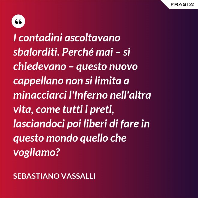 I contadini ascoltavano sbalorditi. Perché mai – si chiedevano – questo nuovo cappellano non si limita a minacciarci l'Inferno nell'altra vita, come tutti i preti, lasciandoci poi liberi di fare in questo mondo quello che vogliamo? - Sebastiano Vassalli