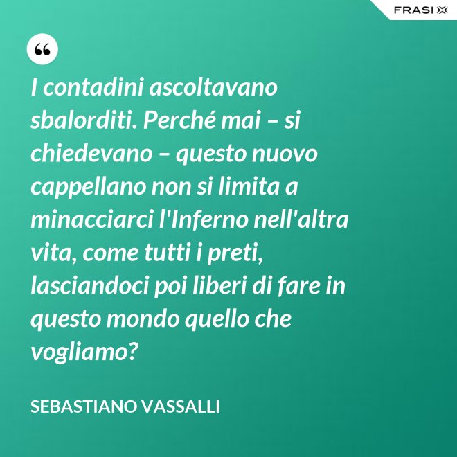 I contadini ascoltavano sbalorditi. Perché mai – si chiedevano – questo nuovo cappellano non si limita a minacciarci l'Inferno nell'altra vita, come tutti i preti, lasciandoci poi liberi di fare in questo mondo quello che vogliamo? - Sebastiano Vassalli