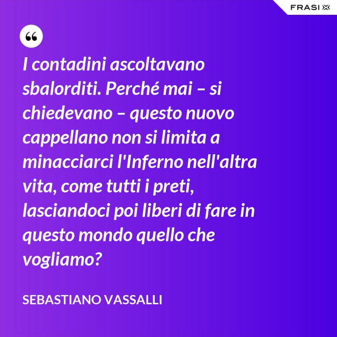 I contadini ascoltavano sbalorditi. Perché mai – si chiedevano – questo nuovo cappellano non si limita a minacciarci l'Inferno nell'altra vita, come tutti i preti, lasciandoci poi liberi di fare in questo mondo quello che vogliamo? - Sebastiano Vassalli