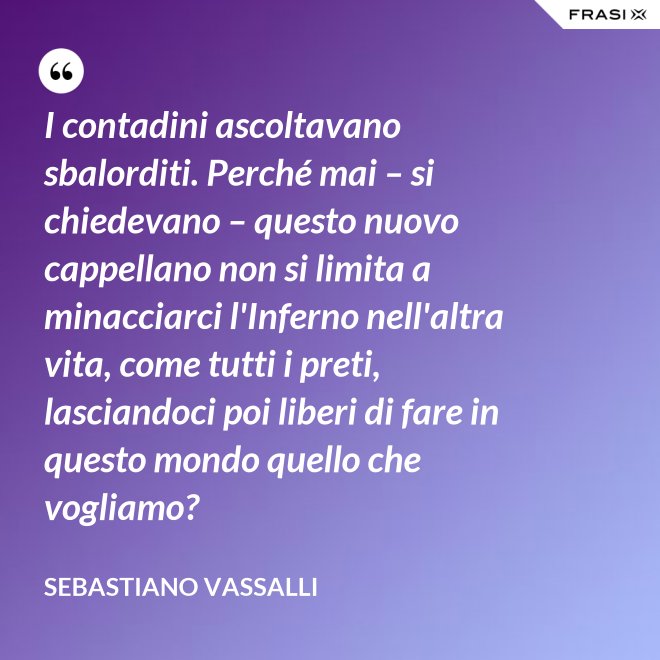 I contadini ascoltavano sbalorditi. Perché mai – si chiedevano – questo nuovo cappellano non si limita a minacciarci l'Inferno nell'altra vita, come tutti i preti, lasciandoci poi liberi di fare in questo mondo quello che vogliamo? - Sebastiano Vassalli