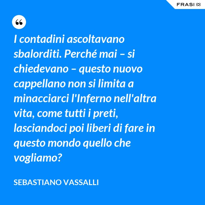 I contadini ascoltavano sbalorditi. Perché mai – si chiedevano – questo nuovo cappellano non si limita a minacciarci l'Inferno nell'altra vita, come tutti i preti, lasciandoci poi liberi di fare in questo mondo quello che vogliamo? - Sebastiano Vassalli