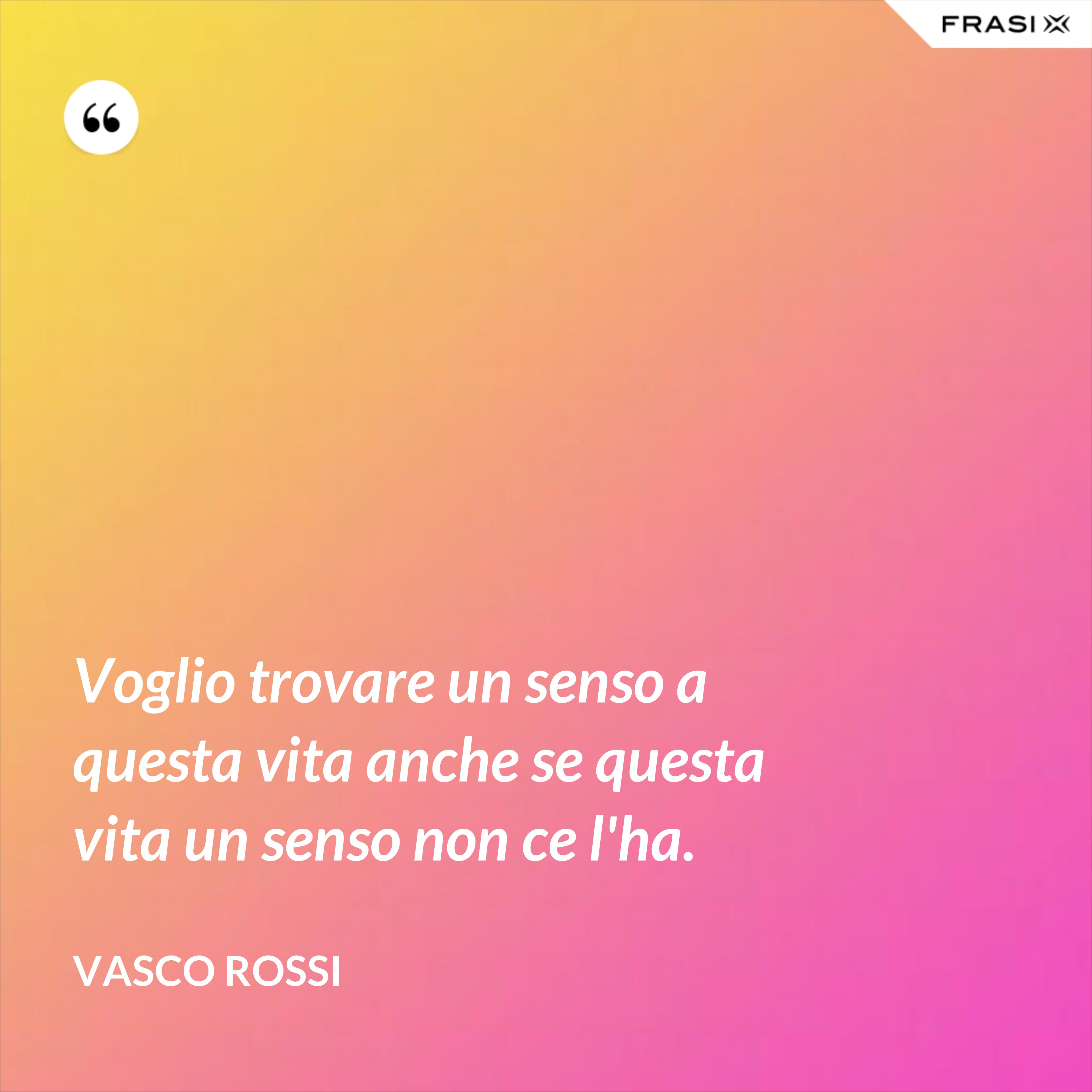 Voglio trovare un senso a questa vita anche se questa vita un senso non ce l'ha. - Vasco Rossi