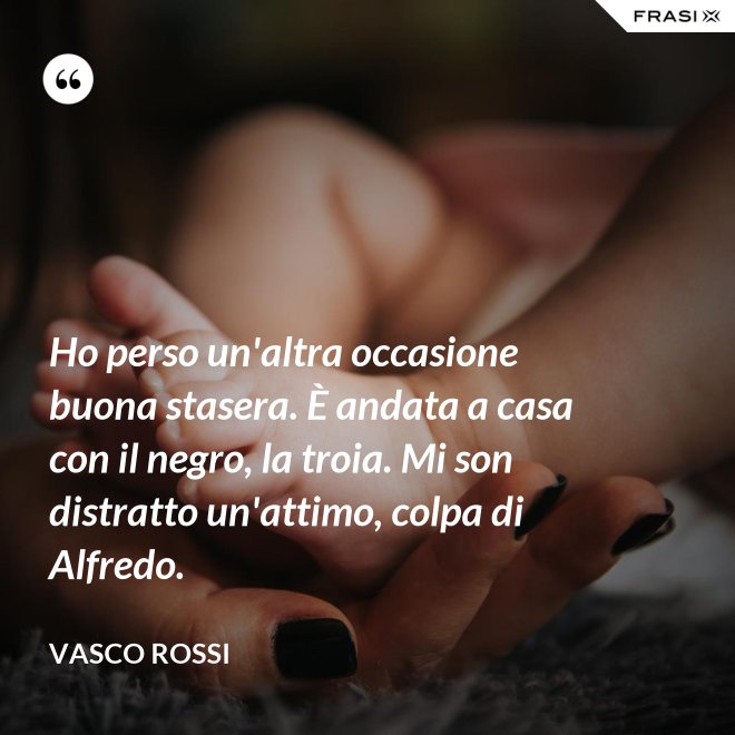 Ho perso un'altra occasione buona stasera. È andata a casa con il negro, la troia. Mi son distratto un'attimo, colpa di Alfredo. - Vasco Rossi