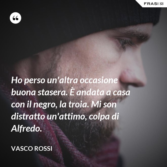 Ho perso un'altra occasione buona stasera. È andata a casa con il negro, la troia. Mi son distratto un'attimo, colpa di Alfredo. - Vasco Rossi