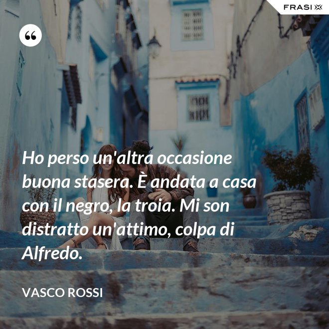 Ho perso un'altra occasione buona stasera. È andata a casa con il negro, la troia. Mi son distratto un'attimo, colpa di Alfredo. - Vasco Rossi