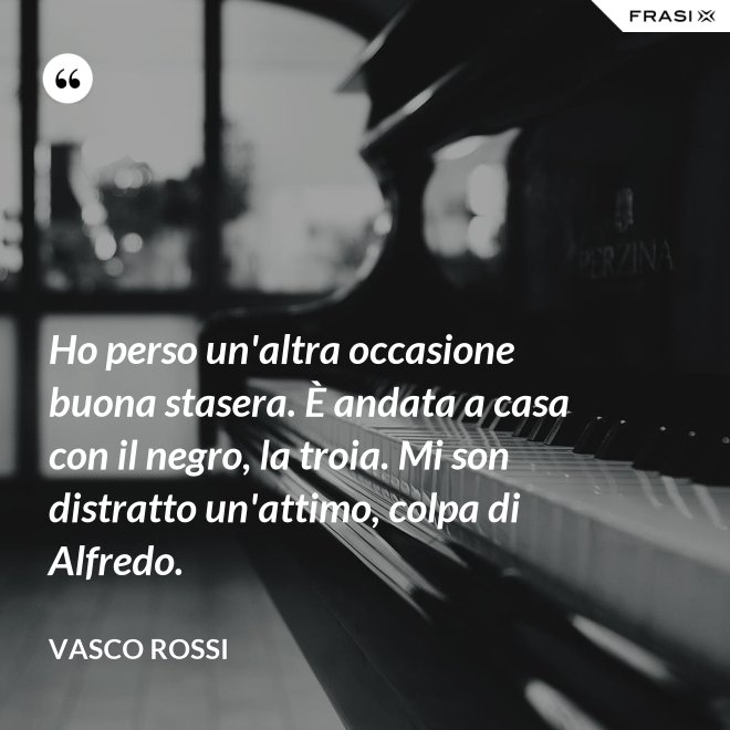 Ho perso un'altra occasione buona stasera. È andata a casa con il negro, la troia. Mi son distratto un'attimo, colpa di Alfredo. - Vasco Rossi