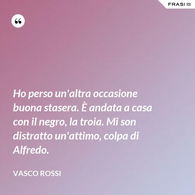 Ho perso un'altra occasione buona stasera. È andata a casa con il negro, la troia. Mi son distratto un'attimo, colpa di Alfredo. - Vasco Rossi