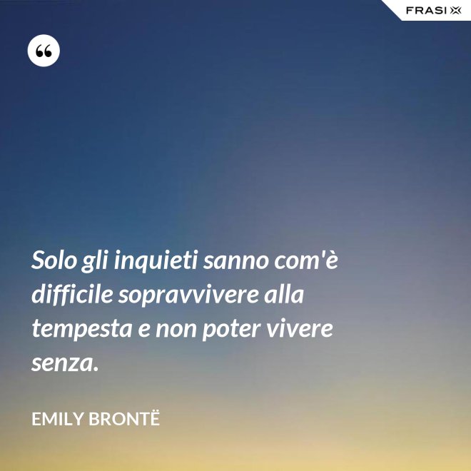Solo gli inquieti sanno com'è difficile sopravvivere alla tempesta e non poter vivere senza. - Emily Brontë