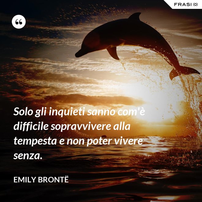 Solo gli inquieti sanno com'è difficile sopravvivere alla tempesta e non poter vivere senza. - Emily Brontë
