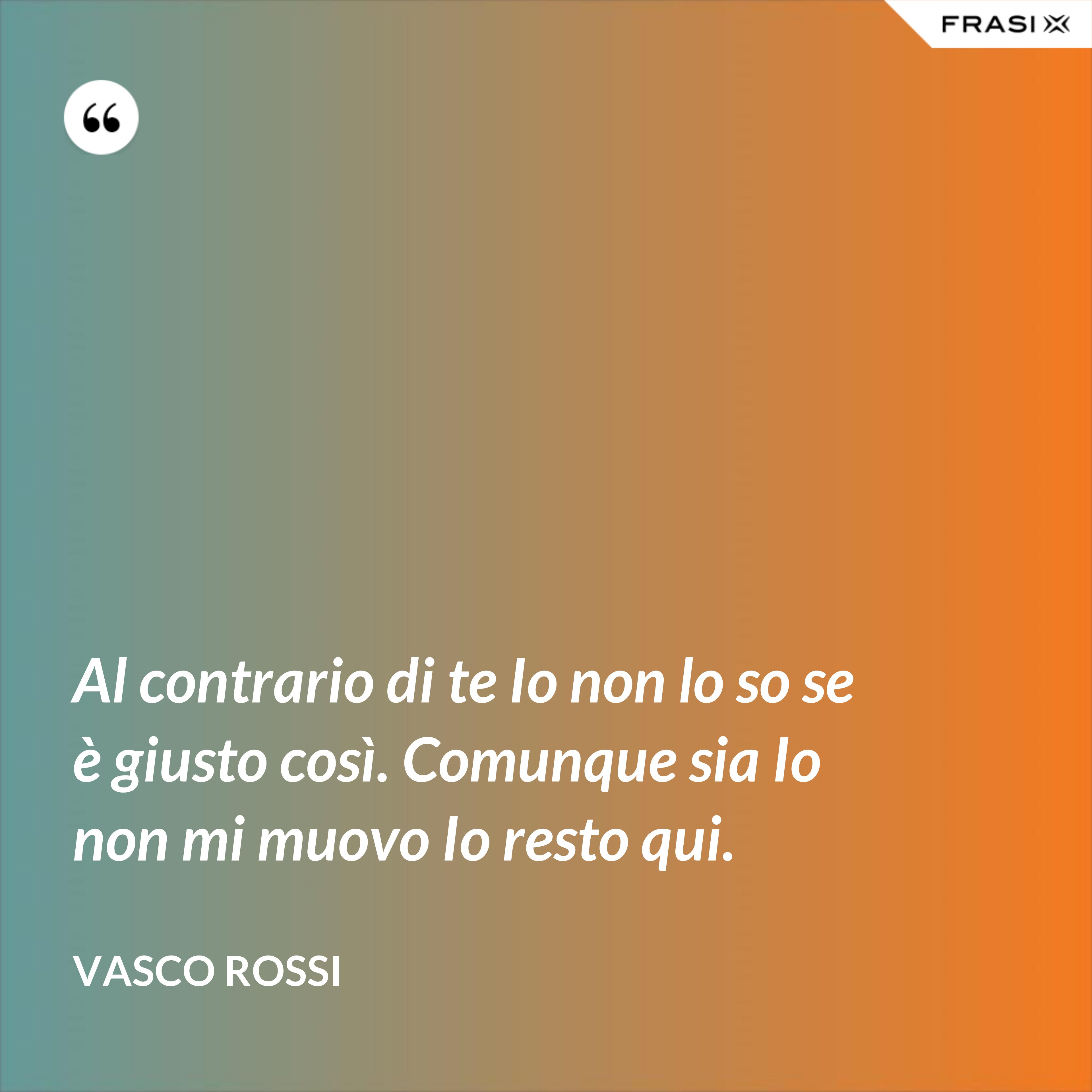 Al contrario di te Io non lo so se è giusto così. Comunque sia Io non mi muovo Io resto qui. - Vasco Rossi