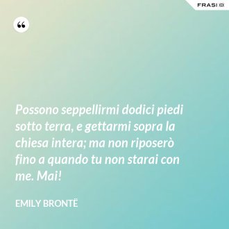 Possono seppellirmi dodici piedi sotto terra, e gettarmi sopra la chiesa intera; ma non riposerò fino a quando tu non starai con me. Mai! - Emily Brontë