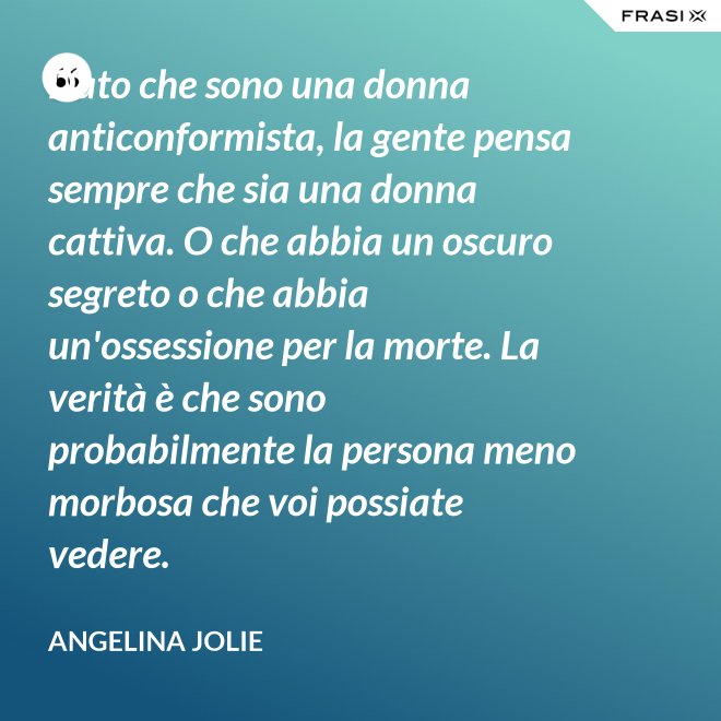 Dato che sono una donna anticonformista, la gente pensa sempre che sia una donna cattiva. O che abbia un oscuro segreto o che abbia un'ossessione per la morte. La verità è che sono probabilmente la persona meno morbosa che voi possiate vedere. - Angelina Jolie