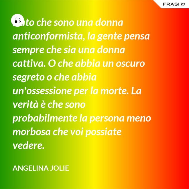 Dato che sono una donna anticonformista, la gente pensa sempre che sia una donna cattiva. O che abbia un oscuro segreto o che abbia un'ossessione per la morte. La verità è che sono probabilmente la persona meno morbosa che voi possiate vedere. - Angelina Jolie