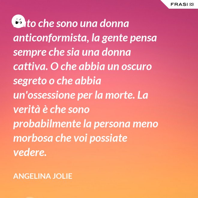 Dato che sono una donna anticonformista, la gente pensa sempre che sia una donna cattiva. O che abbia un oscuro segreto o che abbia un'ossessione per la morte. La verità è che sono probabilmente la persona meno morbosa che voi possiate vedere. - Angelina Jolie