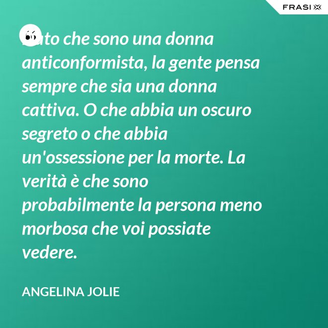 Dato che sono una donna anticonformista, la gente pensa sempre che sia una donna cattiva. O che abbia un oscuro segreto o che abbia un'ossessione per la morte. La verità è che sono probabilmente la persona meno morbosa che voi possiate vedere. - Angelina Jolie