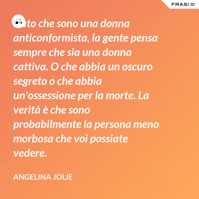 Dato che sono una donna anticonformista, la gente pensa sempre che sia una donna cattiva. O che abbia un oscuro segreto o che abbia un'ossessione per la morte. La verità è che sono probabilmente la persona meno morbosa che voi possiate vedere. - Angelina Jolie