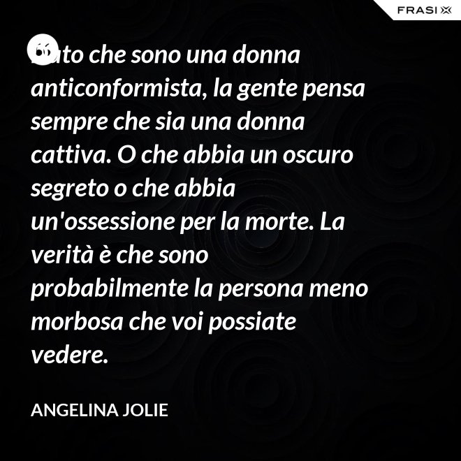 Dato che sono una donna anticonformista, la gente pensa sempre che sia una donna cattiva. O che abbia un oscuro segreto o che abbia un'ossessione per la morte. La verità è che sono probabilmente la persona meno morbosa che voi possiate vedere. - Angelina Jolie