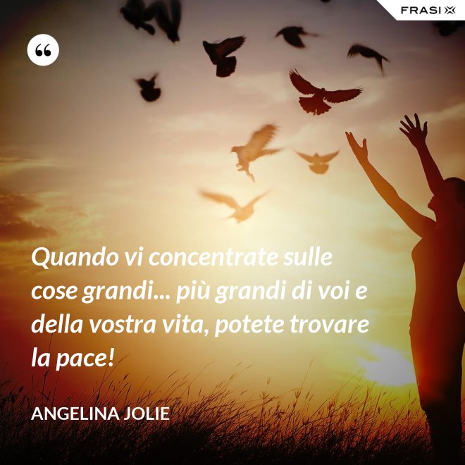 Quando vi concentrate sulle cose grandi... più grandi di voi e della vostra vita, potete trovare la pace! - Angelina Jolie