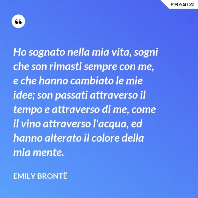 Ho sognato nella mia vita, sogni che son rimasti sempre con me, e che hanno cambiato le mie idee; son passati attraverso il tempo e attraverso di me, come il vino attraverso l'acqua, ed hanno alterato il colore della mia mente. - Emily Brontë