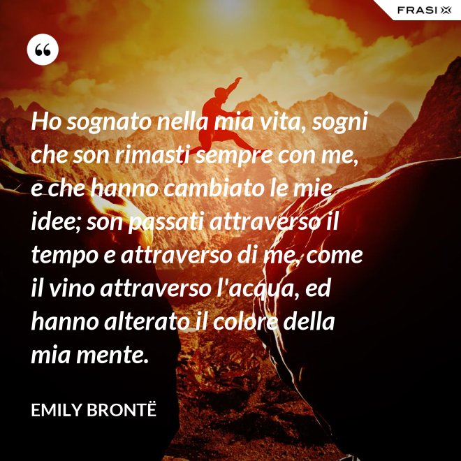 Ho sognato nella mia vita, sogni che son rimasti sempre con me, e che hanno cambiato le mie idee; son passati attraverso il tempo e attraverso di me, come il vino attraverso l'acqua, ed hanno alterato il colore della mia mente. - Emily Brontë