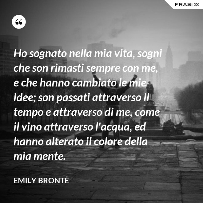 Ho sognato nella mia vita, sogni che son rimasti sempre con me, e che hanno cambiato le mie idee; son passati attraverso il tempo e attraverso di me, come il vino attraverso l'acqua, ed hanno alterato il colore della mia mente. - Emily Brontë